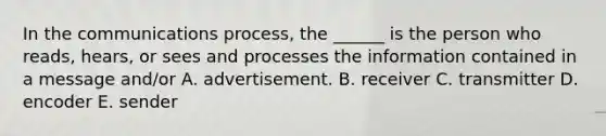 In the communications process, the ______ is the person who reads, hears, or sees and processes the information contained in a message and/or A. advertisement. B. receiver C. transmitter D. encoder E. sender