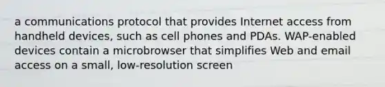 a communications protocol that provides Internet access from handheld devices, such as cell phones and PDAs. WAP-enabled devices contain a microbrowser that simplifies Web and email access on a small, low-resolution screen