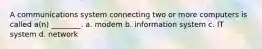 A communications system connecting two or more computers is called a(n) ________. a. modem b. information system c. IT system d. network