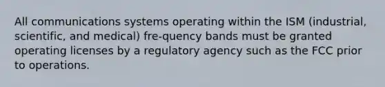 All communications systems operating within the ISM (industrial, scientific, and medical) fre-quency bands must be granted operating licenses by a regulatory agency such as the FCC prior to operations.