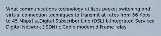 What communications technology utilizes packet switching and virtual connection techniques to transmit at rates from 56 Kbps to 45 Mbps? a.Digital Subscriber Line (DSL) b.Integrated Services Digital Network (ISDN) c.Cable modem d.Frame relay