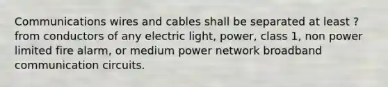 Communications wires and cables shall be separated at least ? from conductors of any electric light, power, class 1, non power limited fire alarm, or medium power network broadband communication circuits.