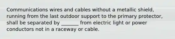 Communications wires and cables without a metallic shield, running from the last outdoor support to the primary protector, shall be separated by _______ from electric light or power conductors not in a raceway or cable.