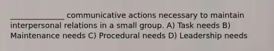 ______________ communicative actions necessary to maintain interpersonal relations in a small group. A) Task needs B) Maintenance needs C) Procedural needs D) Leadership needs