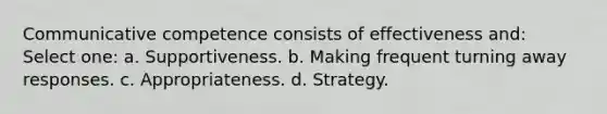 Communicative competence consists of effectiveness and: Select one: a. Supportiveness. b. Making frequent turning away responses. c. Appropriateness. d. Strategy.