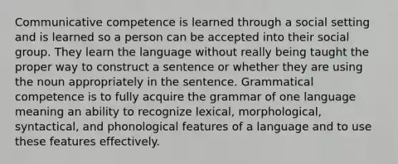 Communicative competence is learned through a social setting and is learned so a person can be accepted into their social group. They learn the language without really being taught the proper way to construct a sentence or whether they are using the noun appropriately in the sentence. Grammatical competence is to fully acquire the grammar of one language meaning an ability to recognize lexical, morphological, syntactical, and phonological features of a language and to use these features effectively.