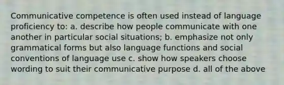 Communicative competence is often used instead of language proficiency to: a. describe how people communicate with one another in particular social situations; b. emphasize not only grammatical forms but also language functions and social conventions of language use c. show how speakers choose wording to suit their communicative purpose d. all of the above