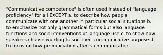 "Communicative competence" is often used instead of "language proficiency" for all EXCEPT a. to describe how people communicate with one another in particular social situations b. to emphasize not only grammatical forms but also language functions and social conventions of language use c. to show how speakers choose wording to suit their communicative purpose d. to focus on how pronunciation affects communication