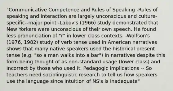 "Communicative Competence and Rules of Speaking -Rules of speaking and interaction are largely unconscious and culture-specific--major point -Labov's (1966) study demonstrated that New Yorkers were unconscious of their own speech. He found less pronunciation of "r" in lower class contexts. -Wolfson's (1976, 1982) study of verb tense used in American narratives shows that many native speakers used the historical present tense (e.g. "so a man walks into a bar") in narratives despite this form being thought of as non-standard usage (lower class) and incorrect by those who used it. Pedagogic implications -- So teachers need sociolinguistic research to tell us how speakers use the language since intuition of NS's is inadequate"