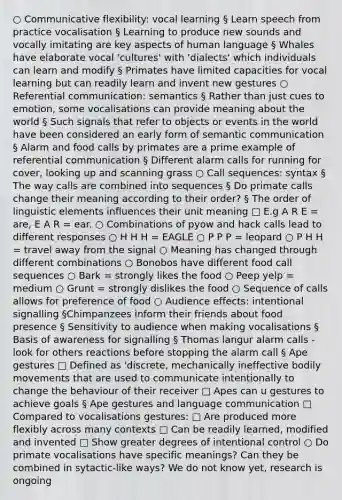 ○ Communicative flexibility: vocal learning § Learn speech from practice vocalisation § Learning to produce new sounds and vocally imitating are key aspects of human language § Whales have elaborate vocal 'cultures' with 'dialects' which individuals can learn and modify § Primates have limited capacities for vocal learning but can readily learn and invent new gestures ○ Referential communication: semantics § Rather than just cues to emotion, some vocalisations can provide meaning about the world § Such signals that refer to objects or events in the world have been considered an early form of semantic communication § Alarm and food calls by primates are a prime example of referential communication § Different alarm calls for running for cover, looking up and scanning grass ○ Call sequences: syntax § The way calls are combined into sequences § Do primate calls change their meaning according to their order? § The order of linguistic elements influences their unit meaning □ E.g A R E = are, E A R = ear. ○ Combinations of pyow and hack calls lead to different responses ○ H H H = EAGLE ○ P P P = leopard ○ P H H = travel away from the signal ○ Meaning has changed through different combinations ○ Bonobos have different food call sequences ○ Bark = strongly likes the food ○ Peep yelp = medium ○ Grunt = strongly dislikes the food ○ Sequence of calls allows for preference of food ○ Audience effects: intentional signalling §Chimpanzees inform their friends about food presence § Sensitivity to audience when making vocalisations § Basis of awareness for signalling § Thomas langur alarm calls - look for others reactions before stopping the alarm call § Ape gestures □ Defined as 'discrete, mechanically ineffective bodily movements that are used to communicate intentionally to change the behaviour of their receiver □ Apes can u gestures to achieve goals § Ape gestures and language communication □ Compared to vocalisations gestures: □ Are produced more flexibly across many contexts □ Can be readily learned, modified and invented □ Show greater degrees of intentional control ○ Do primate vocalisations have specific meanings? Can they be combined in sytactic-like ways? We do not know yet, research is ongoing