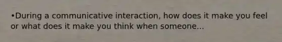 •During a communicative interaction, how does it make you feel or what does it make you think when someone...