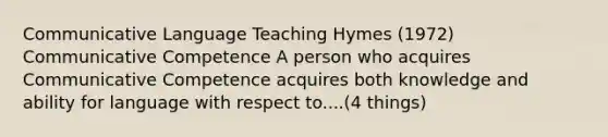 Communicative Language Teaching Hymes (1972) Communicative Competence A person who acquires Communicative Competence acquires both knowledge and ability for language with respect to....(4 things)