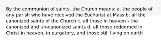 By the communion of saints, the Church means: a. the people of any parish who have received the Eucharist at Mass b. all the canonized saints of the Church c. all those in heaven - the canonized and un-canonized saints d. all those redeemed in Christ in heaven, in purgatory, and those still living on earth