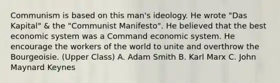 Communism is based on this man's ideology. He wrote "Das Kapital" & the "Communist Manifesto". He believed that the best economic system was a Command economic system. He encourage the workers of the world to unite and overthrow the Bourgeoisie. (Upper Class) A. Adam Smith B. Karl Marx C. John Maynard Keynes