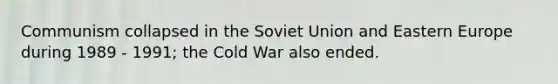 Communism collapsed in the Soviet Union and Eastern Europe during 1989 - 1991; the Cold War also ended.