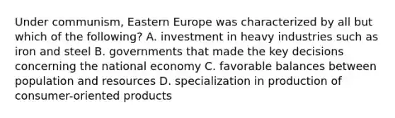 Under communism, Eastern Europe was characterized by all but which of the following? A. investment in heavy industries such as iron and steel B. governments that made the key decisions concerning the national economy C. favorable balances between population and resources D. specialization in production of consumer-oriented products