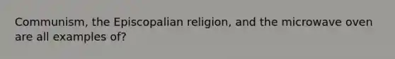 Communism, the Episcopalian religion, and the microwave oven are all examples of?