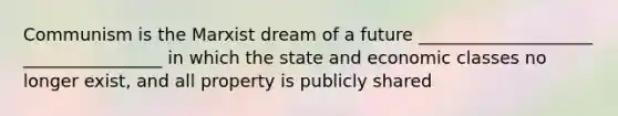 Communism is the Marxist dream of a future ____________________ ________________ in which the state and economic classes no longer exist, and all property is publicly shared