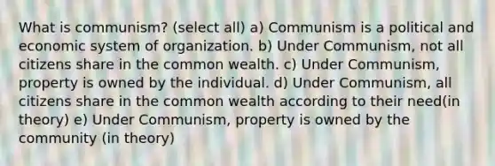 What is communism? (select all) a) Communism is a political and economic system of organization. b) Under Communism, not all citizens share in the common wealth. c) Under Communism, property is owned by the individual. d) Under Communism, all citizens share in the common wealth according to their need(in theory) e) Under Communism, property is owned by the community (in theory)