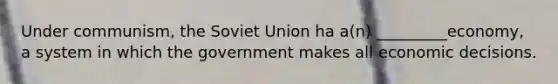 Under communism, the Soviet Union ha a(n) _________economy, a system in which the government makes all economic decisions.