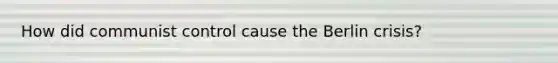 How did communist control cause the Berlin crisis?