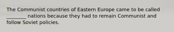 The Communist countries of Eastern Europe came to be called ________ nations because they had to remain Communist and follow Soviet policies.