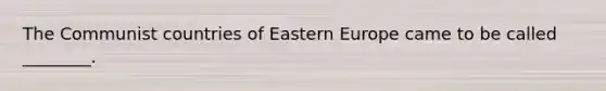 The Communist countries of Eastern Europe came to be called ________.