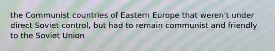 the Communist countries of Eastern Europe that weren't under direct Soviet control, but had to remain communist and friendly to the Soviet Union