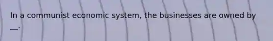 In a communist economic system, the businesses are owned by __.