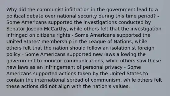 Why did the communist infiltration in the government lead to a political debate over national security during this time period? - Some Americans supported the investigations conducted by Senator Joseph McCarthy, while others felt that the investigation infringed on citizens rights - Some Americans supported the United States' membership in the League of Nations, while others felt that the nation should follow an isolationist foreign policy - Some Americans supported new laws allowing the government to monitor communications, while others saw these new laws as an infringement of personal privacy - Some Americans supported actions taken by the United States to contain the international spread of communism, while others felt these actions did not align with the nation's values.