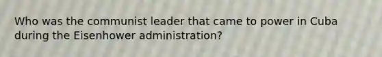 Who was the communist leader that came to power in Cuba during the Eisenhower administration?