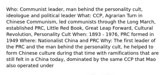 Who: Communist leader, man behind the personality cult, ideologue and political leader What: CCP, Agrarian Turn in Chinese Communism, led communists through the Long March, established PRC, Little Red Book, Great Leap Forward, Cultural Revolution, Personality Cult When: 1893 - 1976, PRC formed in 1949 Where: Nationalist China and PRC Why: The first leader of the PRC and the man behind the personality cult, he helped to form Chinese culture during that time with ramifications that are still felt in a China today, dominated by the same CCP that Mao also operated under