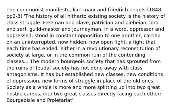 The communist manifesto, karl marx and friedrich engels (1848, pp2-3) 'The history of all hitherto existing society is the history of class struggle. Freeman and slave, patrician and plebeian, lord and serf, guild-master and journeyman, in a word, oppressor and oppressed, stood in constant opposition to one another, carried on an uninterrupted, now hidden, now open fight, a fight that each time has ended, either in a revolutionary reconstitution of society at large, or in the common ruin of the contending classes... The modern bourgeois society that has sprouted from the ruins of feudal society has not done away with class antagonisms. It has but established new classes, new conditions of oppression, new forms of struggle in place of the old ones. . Society as a whole is more and more splitting up into two great hostile camps, into two great classes directly facing each other: Bourgeoisie and Proletariat'