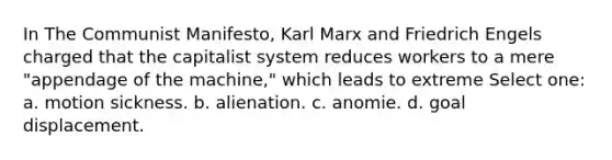 In The Communist Manifesto, Karl Marx and Friedrich Engels charged that the capitalist system reduces workers to a mere "appendage of the machine," which leads to extreme Select one: a. motion sickness. b. alienation. c. anomie. d. goal displacement.