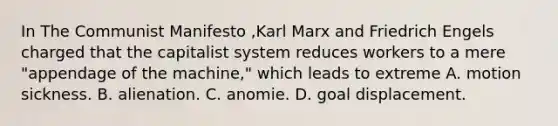 In The Communist Manifesto ,Karl Marx and Friedrich Engels charged that the capitalist system reduces workers to a mere "appendage of the machine," which leads to extreme A. motion sickness. B. alienation. C. anomie. D. goal displacement.