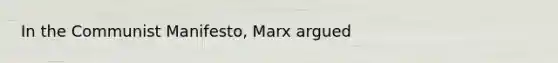 In the Communist Manifesto, Marx argued