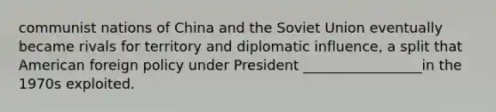 communist nations of China and the Soviet Union eventually became rivals for territory and diplomatic influence, a split that American foreign policy under President _________________in the 1970s exploited.