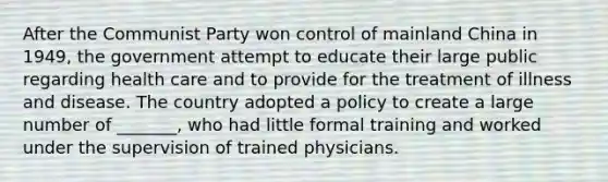 After the Communist Party won control of mainland China in 1949, the government attempt to educate their large public regarding health care and to provide for the treatment of illness and disease. The country adopted a policy to create a large number of _______, who had little formal training and worked under the supervision of trained physicians.