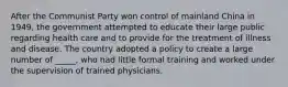 After the Communist Party won control of mainland China in 1949, the government attempted to educate their large public regarding health care and to provide for the treatment of illness and disease. The country adopted a policy to create a large number of _____, who had little formal training and worked under the supervision of trained physicians.