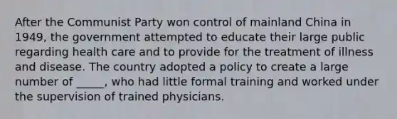 After the Communist Party won control of mainland China in 1949, the government attempted to educate their large public regarding health care and to provide for the treatment of illness and disease. The country adopted a policy to create a large number of _____, who had little formal training and worked under the supervision of trained physicians.