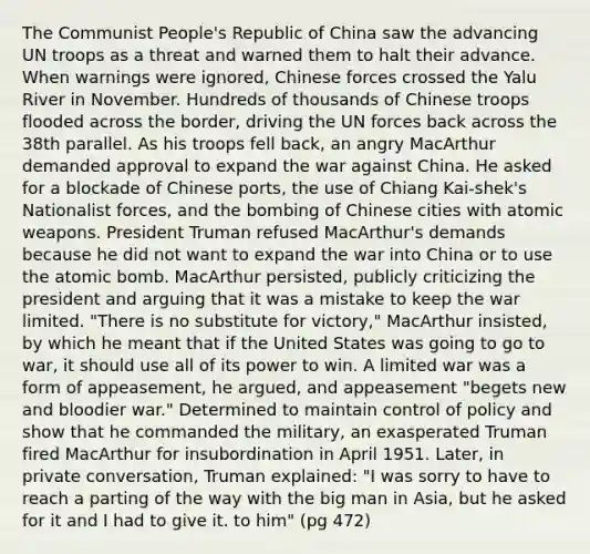 The Communist People's Republic of China saw the advancing UN troops as a threat and warned them to halt their advance. When warnings were ignored, Chinese forces crossed the Yalu River in November. Hundreds of thousands of Chinese troops flooded across the border, driving the UN forces back across the 38th parallel. As his troops fell back, an angry MacArthur demanded approval to expand the war against China. He asked for a blockade of Chinese ports, the use of Chiang Kai-shek's Nationalist forces, and the bombing of Chinese cities with atomic weapons. President Truman refused MacArthur's demands because he did not want to expand the war into China or to use the atomic bomb. MacArthur persisted, publicly criticizing the president and arguing that it was a mistake to keep the war limited. "There is no substitute for victory," MacArthur insisted, by which he meant that if the United States was going to go to war, it should use all of its power to win. A limited war was a form of appeasement, he argued, and appeasement "begets new and bloodier war." Determined to maintain control of policy and show that he commanded the military, an exasperated Truman fired MacArthur for insubordination in April 1951. Later, in private conversation, Truman explained: "I was sorry to have to reach a parting of the way with the big man in Asia, but he asked for it and I had to give it. to him" (pg 472)