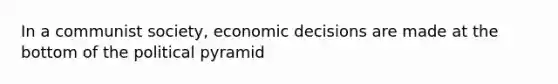 In a communist society, economic decisions are made at the bottom of the political pyramid