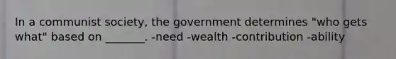 In a communist society, the government determines "who gets what" based on _______. -need -wealth -contribution -ability