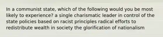 In a communist state, which of the following would you be most likely to experience? a single charismatic leader in control of the state policies based on racist principles radical efforts to redistribute wealth in society the glorification of nationalism