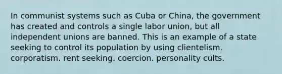 In communist systems such as Cuba or China, the government has created and controls a single labor union, but all independent unions are banned. This is an example of a state seeking to control its population by using clientelism. corporatism. rent seeking. coercion. personality cults.