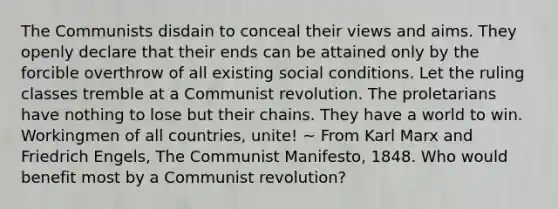 The Communists disdain to conceal their views and aims. They openly declare that their ends can be attained only by the forcible overthrow of all existing social conditions. Let the ruling classes tremble at a Communist revolution. The proletarians have nothing to lose but their chains. They have a world to win. Workingmen of all countries, unite! ~ From Karl Marx and Friedrich Engels, The Communist Manifesto, 1848. Who would benefit most by a Communist revolution?