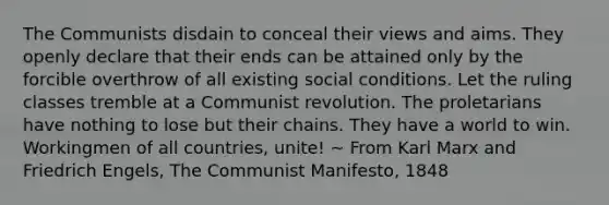 The Communists disdain to conceal their views and aims. They openly declare that their ends can be attained only by the forcible overthrow of all existing social conditions. Let the ruling classes tremble at a Communist revolution. The proletarians have nothing to lose but their chains. They have a world to win. Workingmen of all countries, unite! ~ From Karl Marx and Friedrich Engels, The Communist Manifesto, 1848