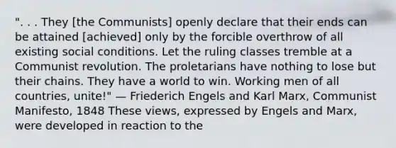 ". . . They [the Communists] openly declare that their ends can be attained [achieved] only by the forcible overthrow of all existing social conditions. Let the ruling classes tremble at a Communist revolution. The proletarians have nothing to lose but their chains. They have a world to win. Working men of all countries, unite!" — Friederich Engels and Karl Marx, Communist Manifesto, 1848 These views, expressed by Engels and Marx, were developed in reaction to the