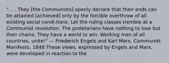 ". . . They [the Communists] openly declare that their ends can be attained [achieved] only by the forcible overthrow of all existing social condi-tions. Let the ruling classes tremble at a Communist revolution. The proletarians have nothing to lose but their chains. They have a world to win. Working men of all countries, unite!" — Friederich Engels and Karl Marx, Communist Manifesto, 1848 These views, expressed by Engels and Marx, were developed in reaction to the