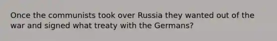 Once the communists took over Russia they wanted out of the war and signed what treaty with the Germans?